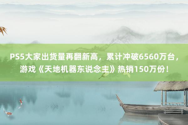 PS5大家出货量再翻新高，累计冲破6560万台，游戏《天地机器东说念主》热销150万份！