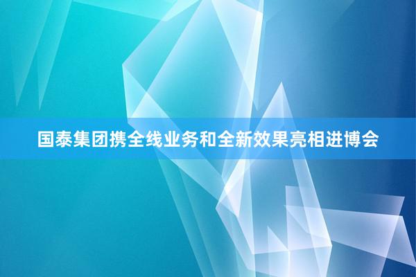 国泰集团携全线业务和全新效果亮相进博会