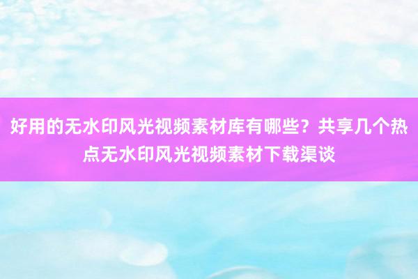 好用的无水印风光视频素材库有哪些？共享几个热点无水印风光视频素材下载渠谈