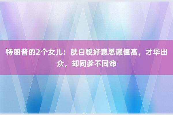 特朗普的2个女儿：肤白貌好意思颜值高，才华出众，却同爹不同命