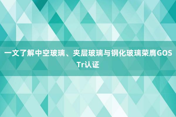 一文了解中空玻璃、夹层玻璃与钢化玻璃荣膺GOSTr认证