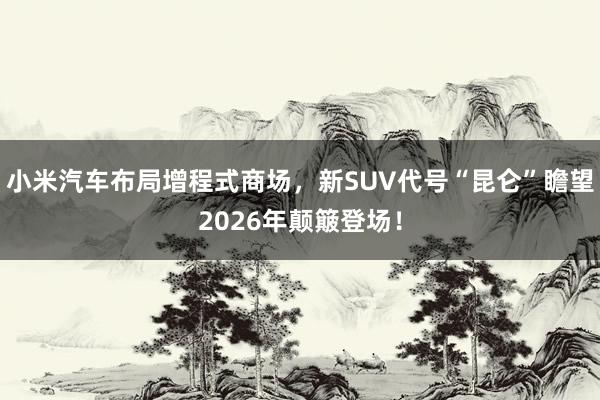 小米汽车布局增程式商场，新SUV代号“昆仑”瞻望2026年颠簸登场！