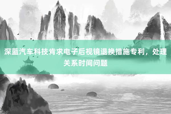 深蓝汽车科技肯求电子后视镜退换措施专利，处理关系时间问题