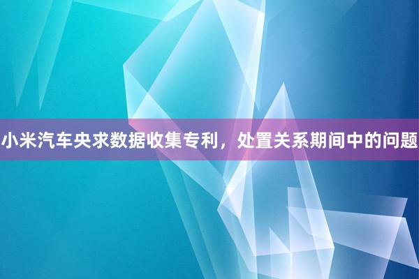 小米汽车央求数据收集专利，处置关系期间中的问题