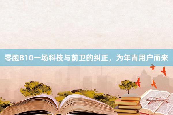 零跑B10一场科技与前卫的纠正，为年青用户而来