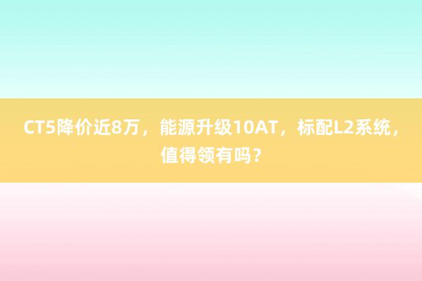 CT5降价近8万，能源升级10AT，标配L2系统，值得领有吗？