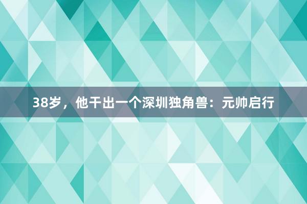 38岁，他干出一个深圳独角兽：元帅启行