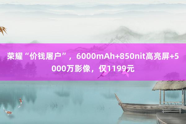 荣耀“价钱屠户”，6000mAh+850nit高亮屏+5000万影像，仅1199元