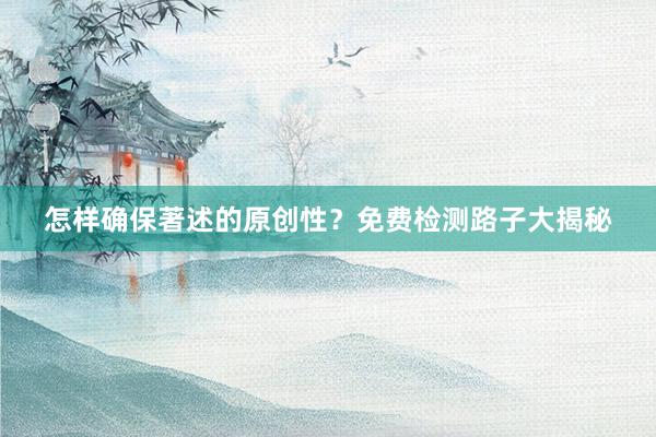 怎样确保著述的原创性？免费检测路子大揭秘