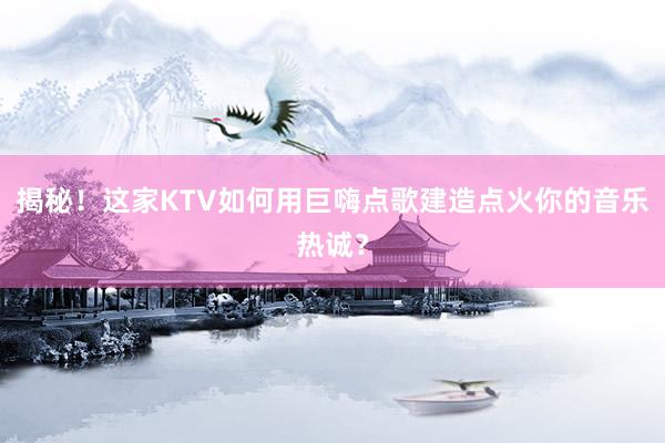 揭秘！这家KTV如何用巨嗨点歌建造点火你的音乐热诚？