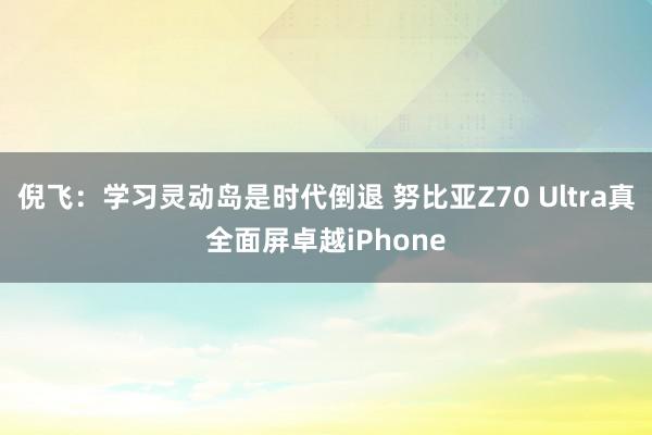 倪飞：学习灵动岛是时代倒退 努比亚Z70 Ultra真全面屏卓越iPhone