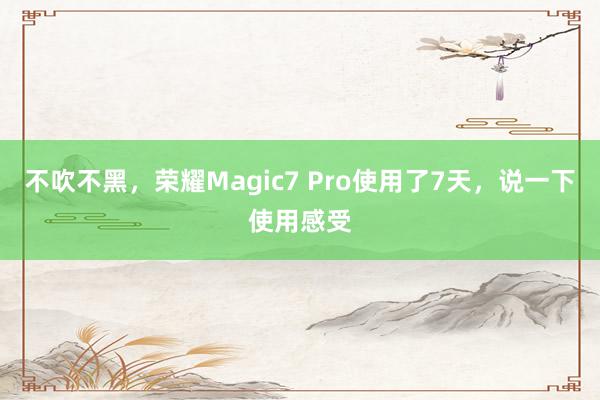 不吹不黑，荣耀Magic7 Pro使用了7天，说一下使用感受