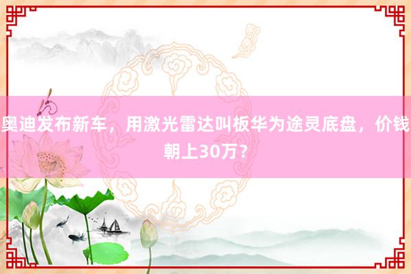 奥迪发布新车，用激光雷达叫板华为途灵底盘，价钱朝上30万？