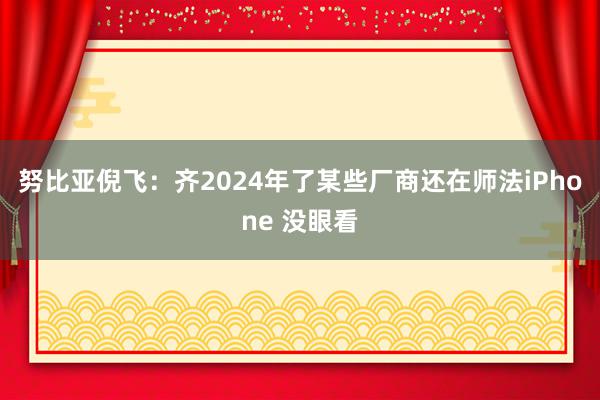 努比亚倪飞：齐2024年了某些厂商还在师法iPhone 没眼看