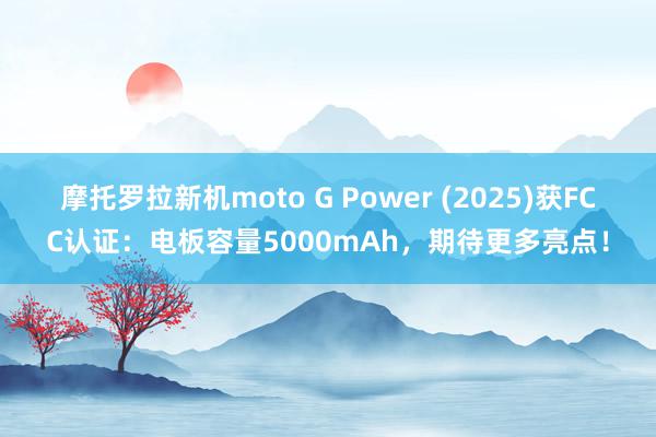 摩托罗拉新机moto G Power (2025)获FCC认证：电板容量5000mAh，期待更多亮点！