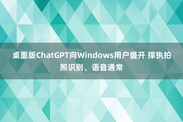 桌面版ChatGPT向Windows用户盛开 撑执拍照识别、语音通常