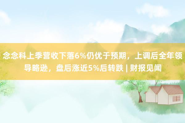 念念科上季营收下落6%仍优于预期，上调后全年领导略逊，盘后涨近5%后转跌 | 财报见闻