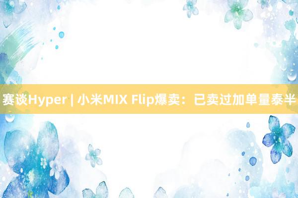 赛谈Hyper | 小米MIX Flip爆卖：已卖过加单量泰半