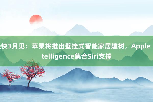 最快3月见：苹果将推出壁挂式智能家居建树，Apple Intelligence集合Siri支撑