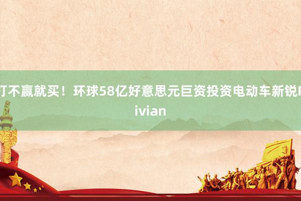 打不赢就买！环球58亿好意思元巨资投资电动车新锐Rivian