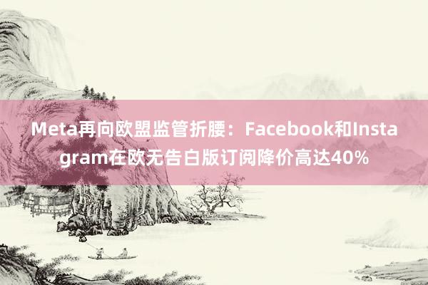 Meta再向欧盟监管折腰：Facebook和Instagram在欧无告白版订阅降价高达40%