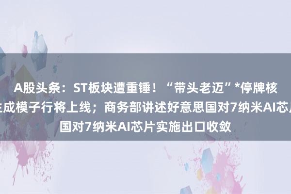 A股头条：ST板块遭重锤！“带头老迈”*停牌核查；字节视频生成模子行将上线；商务部讲述好意思国对7纳米AI芯片实施出口收敛