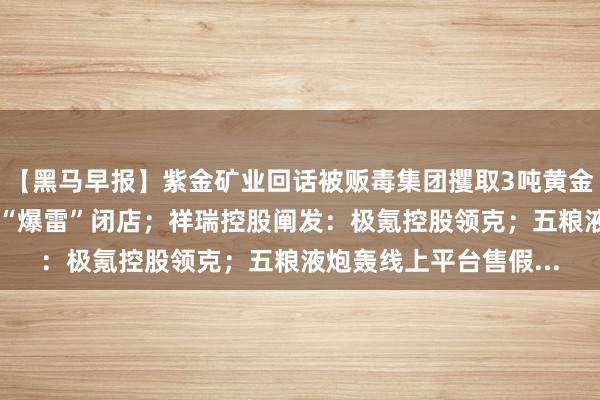 【黑马早报】紫金矿业回话被贩毒集团攫取3吨黄金；天津最大奥迪4S店“爆雷”闭店；祥瑞控股阐发：极氪控股领克；五粮液炮轰线上平台售假...