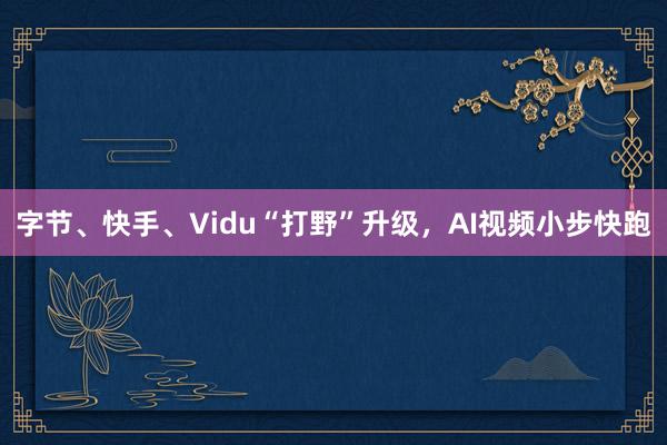 字节、快手、Vidu“打野”升级，AI视频小步快跑