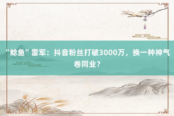 “鲶鱼”雷军：抖音粉丝打破3000万，换一种神气卷同业？