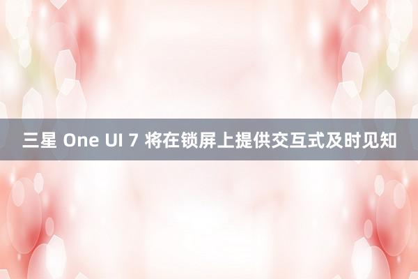 三星 One UI 7 将在锁屏上提供交互式及时见知