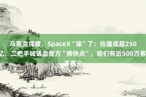 马斯克撑腰，SpaceX“壕”了：估值或超2500亿，二把手喊话监管方“搞快点”，咱们有近500万客户