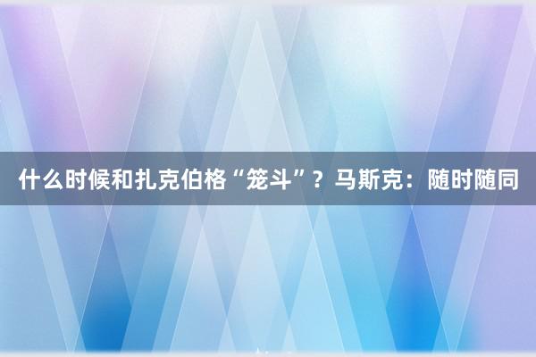 什么时候和扎克伯格“笼斗”？马斯克：随时随同