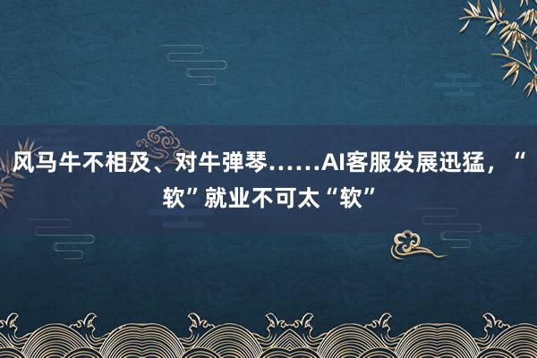 风马牛不相及、对牛弹琴……AI客服发展迅猛，“软”就业不可太“软”