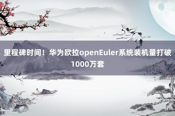 里程碑时间！华为欧拉openEuler系统装机量打破1000万套