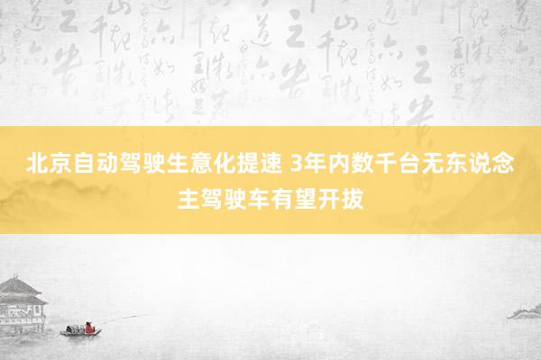 北京自动驾驶生意化提速 3年内数千台无东说念主驾驶车有望开拔