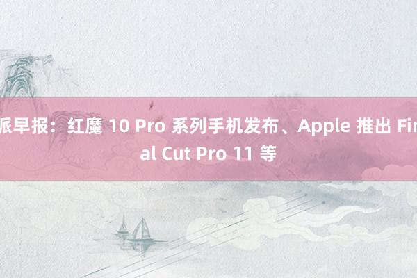 派早报：红魔 10 Pro 系列手机发布、Apple 推出 Final Cut Pro 11 等