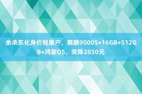 余承东化身价钱屠户，麒麟9000S+16GB+512GB+鸿蒙OS，突降2850元