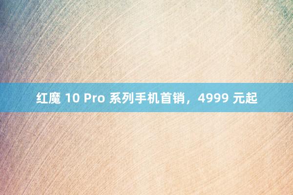 红魔 10 Pro 系列手机首销，4999 元起