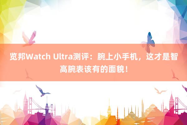 览邦Watch Ultra测评：腕上小手机，这才是智高腕表该有的面貌！