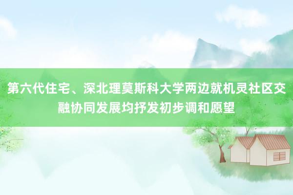 第六代住宅、深北理莫斯科大学两边就机灵社区交融协同发展均抒发初步调和愿望