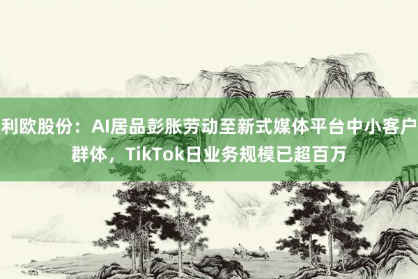 利欧股份：AI居品彭胀劳动至新式媒体平台中小客户群体，TikTok日业务规模已超百万