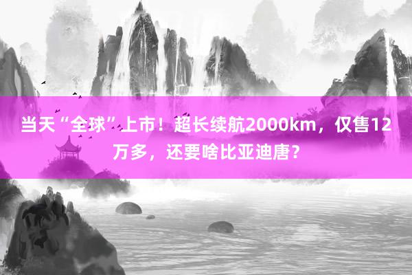 当天“全球”上市！超长续航2000km，仅售12万多，还要啥比亚迪唐？