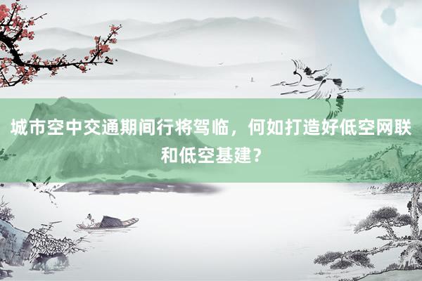 城市空中交通期间行将驾临，何如打造好低空网联和低空基建？