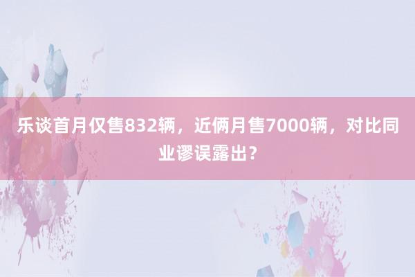 乐谈首月仅售832辆，近俩月售7000辆，对比同业谬误露出？