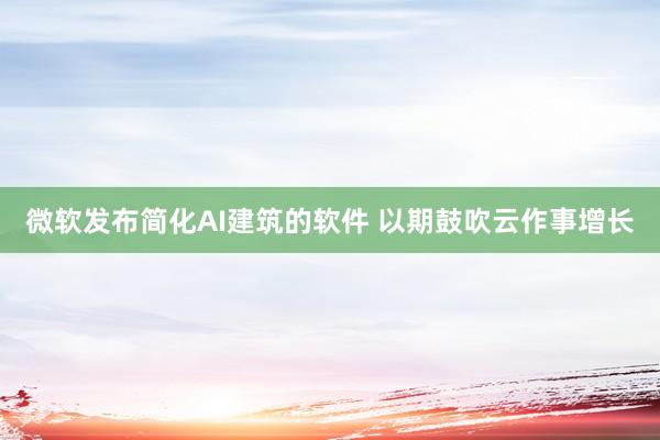 微软发布简化AI建筑的软件 以期鼓吹云作事增长