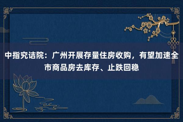 中指究诘院：广州开展存量住房收购，有望加速全市商品房去库存、止跌回稳