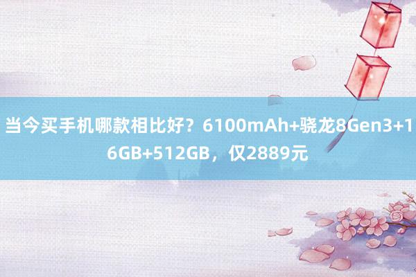 当今买手机哪款相比好？6100mAh+骁龙8Gen3+16GB+512GB，仅2889元