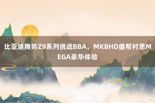 比亚迪腾势Z9系列挑战BBA，MKBHD盛帮衬思MEGA豪华体验