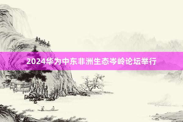 2024华为中东非洲生态岑岭论坛举行