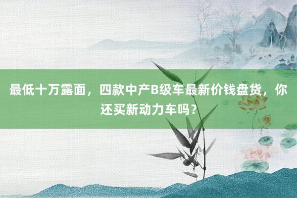 最低十万露面，四款中产B级车最新价钱盘货，你还买新动力车吗？